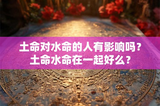 土命对水命的人有影响吗？土命水命在一起好么？