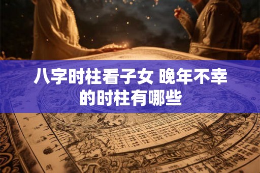 八字时柱看子女 晚年不幸的时柱有哪些