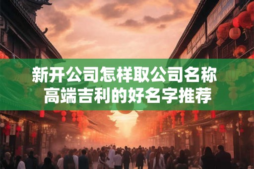新开公司怎样取公司名称 高端吉利的好名字推荐 新开公司怎样取公司名称 高端吉利的好名字推荐