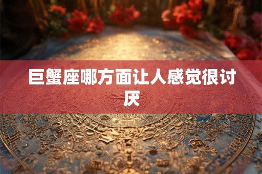 巨蟹座哪方面让人感觉很讨厌 巨蟹座哪方面让人感觉很讨厌