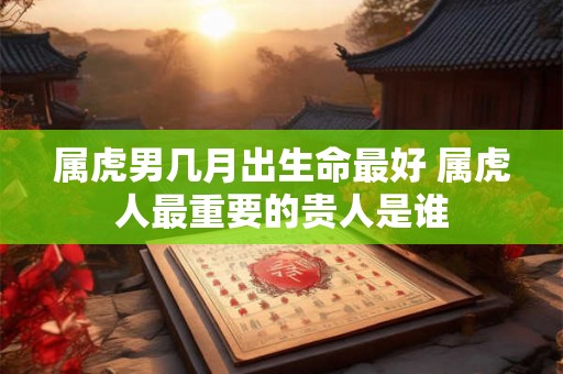 属虎男几月出生命最好 属虎人最重要的贵人是谁