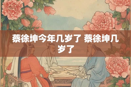 蔡徐坤今年几岁了 蔡徐坤几岁了