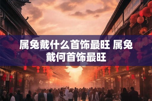属兔戴什么首饰最旺 属兔戴何首饰最旺