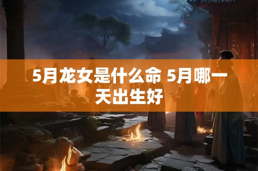 5月龙女是什么命 5月哪一天出生好