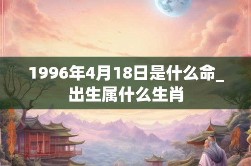 1996年4月18日是什么命_出生属什么生肖