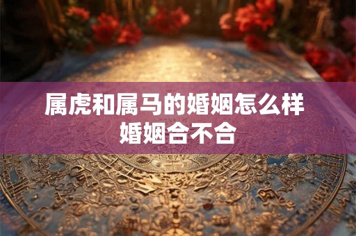 属虎和属马的婚姻怎么样 婚姻合不合 属虎和属马的婚姻怎么样 婚姻合不合