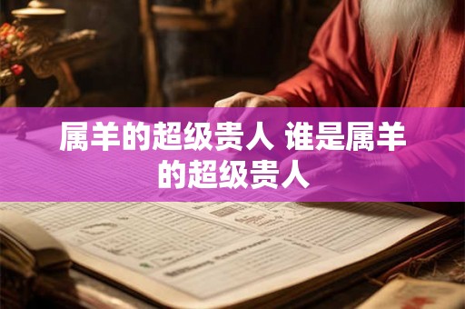 属羊的超级贵人 谁是属羊的超级贵人 属羊的超级贵人 谁是属羊的超级贵人
