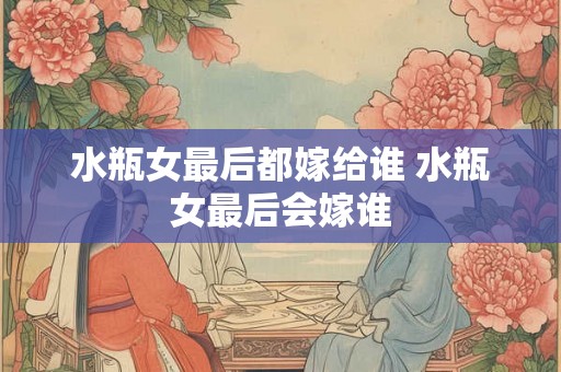 水瓶女最后都嫁给谁 水瓶女最后会嫁谁