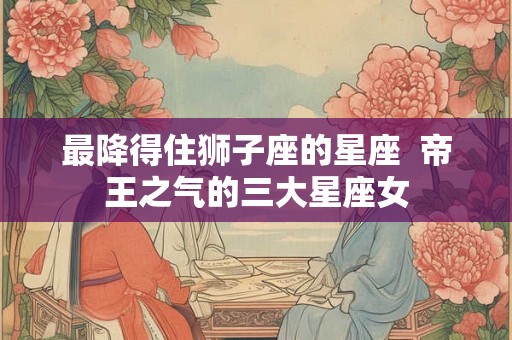 最降得住狮子座的星座  帝王之气的三大星座女