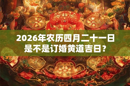 2026年农历四月二十一日是不是订婚黄道吉日？