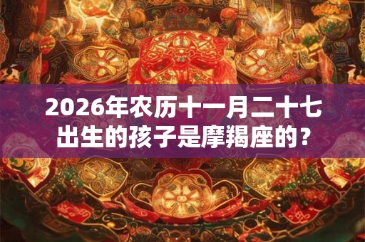 2026年农历十一月二十七出生的孩子是摩羯座的？