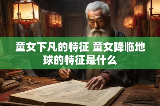 童女下凡的特征 童女降临地球的特征是什么 童女下凡的特征 童女降临地球的特征是什么