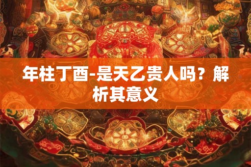 年柱丁酉-是天乙贵人吗？解析其意义