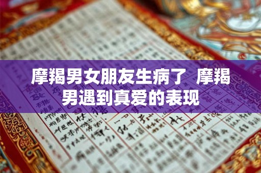 摩羯男女朋友生病了 摩羯男遇到真爱的表现 摩羯男女朋友生病了 摩羯男遇到真爱的表现