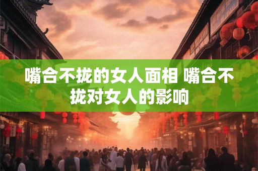 嘴合不拢的女人面相 嘴合不拢对女人的影响
