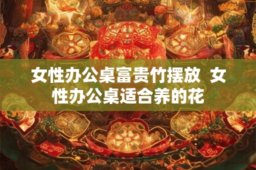 女性办公桌富贵竹摆放  女性办公桌适合养的花