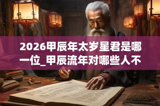 2026甲辰年太岁星君是哪一位_甲辰流年对哪些人不利