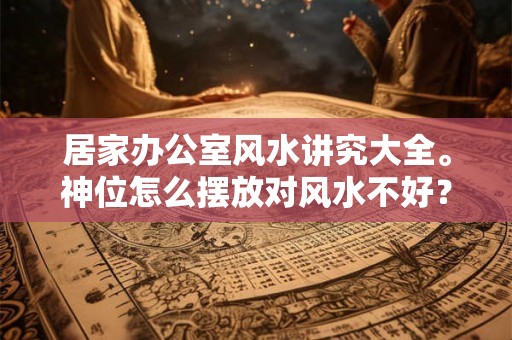 居家办公室风水讲究大全。神位怎么摆放对风水不好？