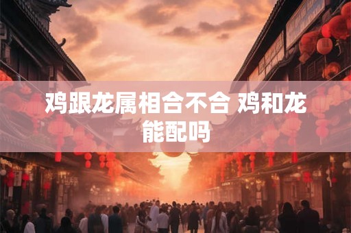 鸡跟龙属相合不合 鸡和龙能配吗