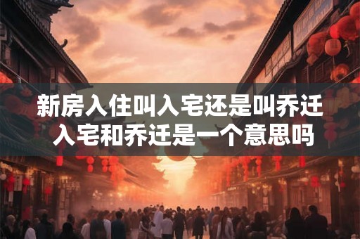 新房入住叫入宅还是叫乔迁 入宅和乔迁是一个意思吗