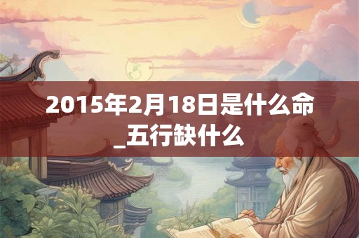 2015年2月18日是什么命_五行缺什么