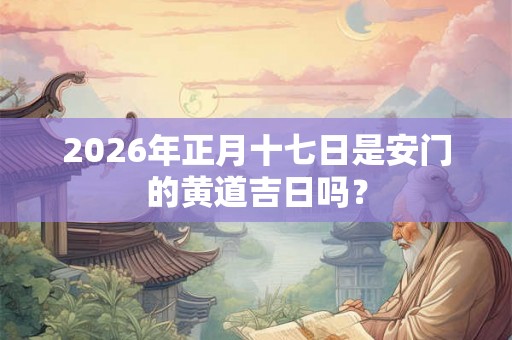 2026年正月十七日是安门的黄道吉日吗？