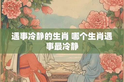 遇事冷静的生肖 哪个生肖遇事最冷静