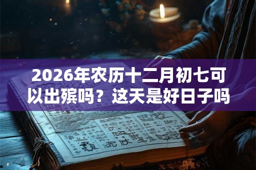 2026年农历十二月初七可以出殡吗？这天是好日子吗？