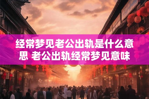 经常梦见老公出轨是什么意思 老公出轨经常梦见意味着什么