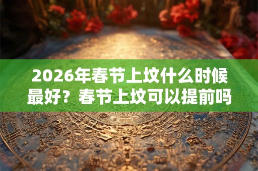 2026年春节上坟什么时候最好？春节上坟可以提前吗？