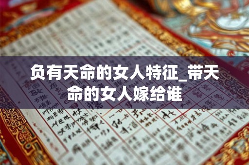 负有天命的女人特征_带天命的女人嫁给谁 负有天命的女人特征_带天命的女人嫁给谁