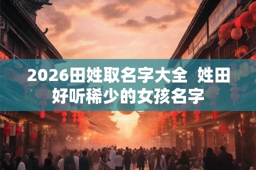 2026田姓取名字大全 姓田好听稀少的女孩名字 2026田姓取名字大全 姓田好听稀少的女孩名字