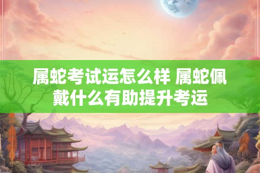 属蛇考试运怎么样 属蛇佩戴什么有助提升考运