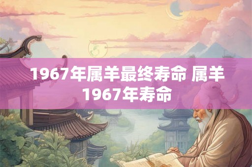 1967年属羊最终寿命 属羊1967年寿命