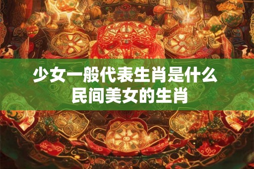 少女一般代表生肖是什么 民间美女的生肖 少女一般代表生肖是什么 民间美女的生肖
