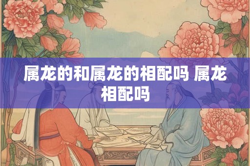 属龙的和属龙的相配吗 属龙相配吗