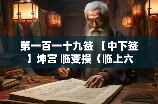 第一百一十九签 【中下签】坤宫 临变损(临上六 第一百一十九签 【中下签】坤宫 临变损(临上六
