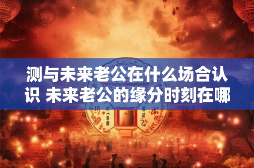 测与未来老公在什么场合认识 未来老公的缘分时刻在哪里