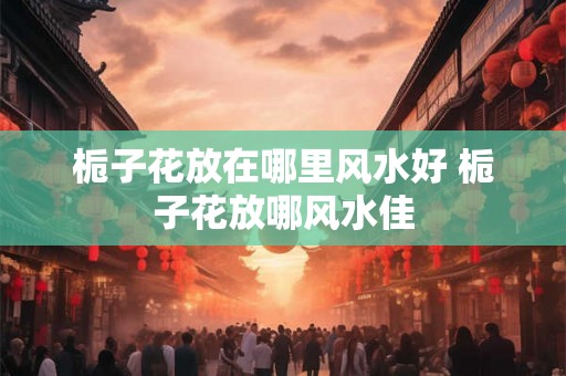 栀子花放在哪里风水好 栀子花放哪风水佳