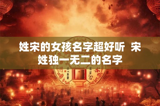 姓宋的女孩名字超好听  宋姓独一无二的名字
