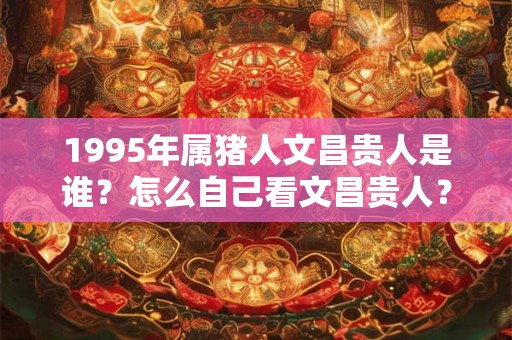 1995年属猪人文昌贵人是谁?怎么自己看文昌贵人? 1995年属猪人文昌贵人是谁?怎么自己看文昌贵人?