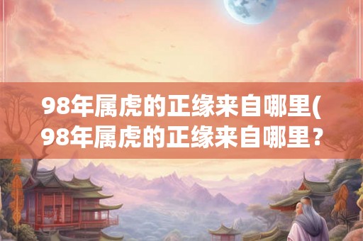 98年属虎的正缘来自哪里(98年属虎的正缘来自哪里？)