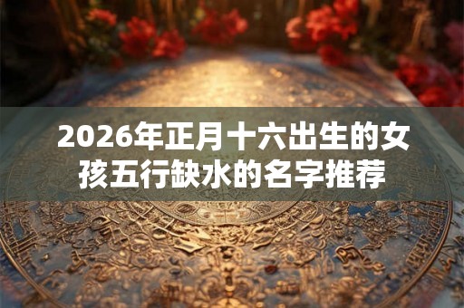 2026年正月十六出生的女孩五行缺水的名字推荐