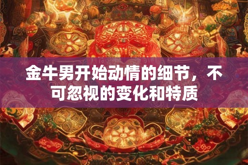 金牛男开始动情的细节，不可忽视的变化和特质