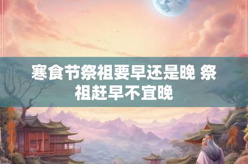 寒食节祭祖要早还是晚 祭祖赶早不宜晚 寒食节祭祖要早还是晚 祭祖赶早不宜晚