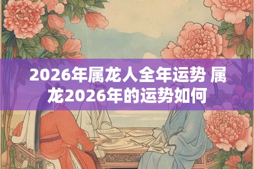 2026年属龙人全年运势 属龙2026年的运势如何 2026年属龙人全年运势 属龙2026年的运势如何
