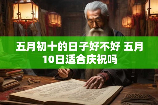 五月初十的日子好不好 五月10日适合庆祝吗 五月初十的日子好不好 五月10日适合庆祝吗