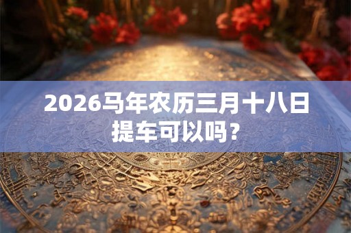 2026马年农历三月十八日提车可以吗? 2026马年农历三月十八日提车可以吗?