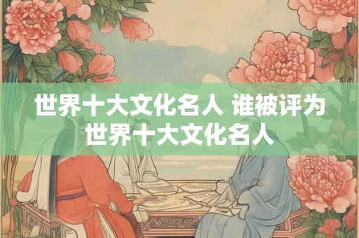 世界十大文化名人 谁被评为世界十大文化名人