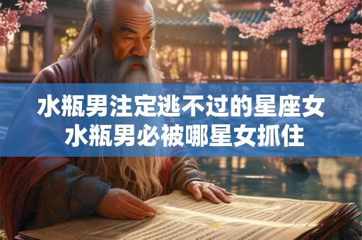 水瓶男注定逃不过的星座女 水瓶男必被哪星女抓住